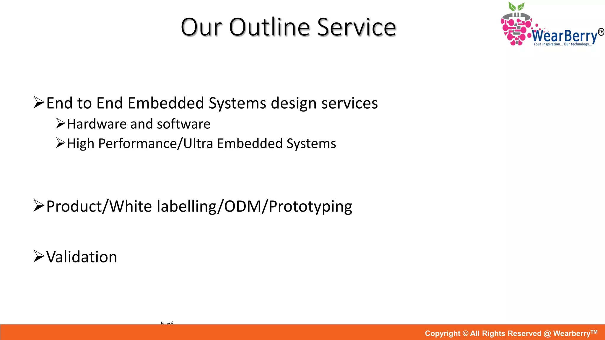 Our Outline Service
End to End Embedded Systems design services
Hardware and software
High Performance/Ultra Embedded Systems
Product/White labelling/ODM/Prototyping
Validation
5 of
Copyright © All Rights Reserved @ WearberryTM
 