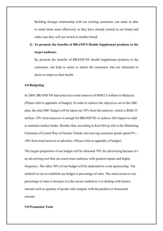Building stronger relationship with our existing customers, can make us able
to retain them more effectively as they have already trusted in our brand and
make sure they will not switch to another brand.
3) To promote the benefits of BRAND’S Health Supplement products to the
target audience.
By promote the benefits of BRAND’S® Health Supplement products to the
customers, can help us easier to attract the customers who are interested or
desire to improve their health.
4.0 Budgeting
In 2009, BRAND’S® had achieved a total turnover of RM63.5 million in Malaysia.
(Please refer to appendix of budget). In order to achieve the objectives set in this IMC
plan, the total IMC budget will be taken out 10% from the turnover, which is RM6.35
million. 10% from turnover is enough for BRAND’S® to achieve full impact in order
to maintain market leader. Besides that, according to Ken Orwig who is the Marketing
Chairman of United Way of Greater Toledo, fast moving consumer goods spend 8% -
10% from total turnover to advertise. (Please refer to appendix of budget)
The largest proportion of our budget will be allocated 70% for advertising because it’s
an advertising tool that can reach mass audience with greatest impact and higher
frequency. The other 30% of our budget will be dedicated to event sponsorship. The
method we use to establish our budget is percentage of sales. The main reason to use
percentage of sales is because it is the secure method as it is dealing with known
amount such as quantity of goods sold compare with the predicts or forecasted
amount.
5.0 Promotion Tools
 