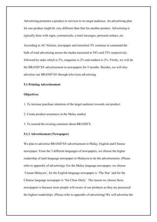 Advertising promotes a product or services to its target audience. An advertising plan
for one product might be very different than that for another product. Advertising is
typically done with signs, commercials, e-mail messages, personal contact, etc.
According to AC Nielsen, newspaper and terrestrial TV continue to command the
bulk of total advertising across the media measured at 54% and 35% respectively,
followed by radio which is 5%, magazine is 2% and outdoor is 2%. Firstly, we will do
the BRAND’S® advertisement in newspapers for 5 months. Besides, we will also
advertise our BRAND’S® through television advertising.
5.1 Printing Advertisement
Objectives:
1. To increase purchase intention of the target audience towards our product.
2. Create product awareness in the Malay market.
3. To remind the existing customer about BRAND’S.
5.1.1 Advertisement (Newspaper)
We plan to advertise BRAND’S® advertisement in Malay, English and Chinese
newspaper. From the 3 different languages of newspapers, we choose the higher
readership of each language newspaper in Malaysia to do the advertisement. (Please
refer to appendix of advertising). For the Malay language newspaper, we choose
‘Utusan Malaysia’, for the English language newspaper is ‘The Star’ and for the
Chinese language newspaper is ‘Sin Chew Daily’. The reason we choose these
newspapers is because more people will aware of our products as they are possessed
the highest readerships. (Please refer to appendix of advertising) We will advertise the
 