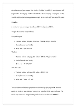 advertisement on Saturday and also Sunday. Besides, BRAND’S® advertisement will
be present in the full page and full colour for the Malay language newspapers, for the
English and Chinese language newspapers will be present in half page with full colour.
Duration
5 months for each newspaper from June of 2011 to October of 2011.
Budget (Please refer to appendix 3)
Utusan Malaysia
- National edition, full page, full colour – RM14, 000 per advertise
- Every Saturday and Sunday
- Total cost = RM560, 000
The Star
- National edition, half page, full colour – RM19, 300 per advertise
- Every Saturday and Sunday
- Total cost = RM772, 000
Sin Chew Daily
- National edition, half page, full colour – RM29, 500
- Every Saturday and Sunday
- Total cost = RM1, 180, 000
The concept behind the newspaper advertisement is by applying AIDA. We will
design an attractive advertisement to attract the attention of our target audience. The
reason why we choose every Saturday and Sunday to advertise our BRAND’S
 