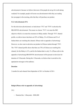 advertisement is because we believe that most of the people do not go for work during
weekend. For example, people will aware our advertisement while they are reading
the newspaper in the morning, after that they will purchase our product.
5.1.2 Advertisement (TV)
For the television advertisement, we had chosen ‘TV3’ and ‘TV8’ to advertise the
BRAND’S® advertisement. The reason we choose ‘TV3’ is to meet the IMC
objective which is to create the awareness in Malay market. Through ‘TV3’ channel
profile, we able to know that there are 95% of Malay, 3% of Chinese and 2% of
Indian/others are watching this channel. (Please refer to appendix of advertising)
However, we also want to advertise our product in Chinese market through ‘TV8’.
The ‘TV8’ channel profile shows that there are 78% of Chinese are watching this
channel, for the Malay is 21%, and for the Indian/other is only 1%. (Please refer to the
appendix of advertising) BRAND’S® advertisement will be present in television for
duration of 119seconds. During this 119seconds, we believe that it can deliver the
appropriate messages to the audience.
Duration
2 months for each channel from September of 2011 to October of 2011.
Budget (Please refer to appendix of Advertising)
TV3
- Duration/Sec = 60seconds – RM2,000
 