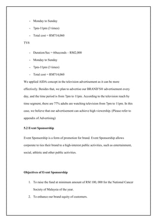 - Monday to Sunday
- 7pm-11pm (3 times)
- Total cost = RM714,060
TV8
- Duration/Sec = 60seconds – RM2,000
- Monday to Sunday
- 7pm-11pm (3 times)
- Total cost = RM714,060
We applied AIDA concept in the television advertisement as it can be more
effectively. Besides that, we plan to advertise our BRAND’S® advertisement every
day, and the time period is from 7pm to 11pm. According to the television reach by
time segment, there are 77% adults are watching television from 7pm to 11pm. In this
case, we believe that our advertisement can achieve high viewership. (Please refer to
appendix of Advertising)
5.2 Event Sponsorship
Event Sponsorship is a form of promotion for brand. Event Sponsorship allows
corporate to ties their brand to a high-interest public activities, such as entertainment,
social, athletic and other public activities.
Objectives of Event Sponsorship
1. To raise the fund at minimum amount of RM 100, 000 for the National Cancer
Society of Malaysia of the year.
2. To enhance our brand equity of customers.
 