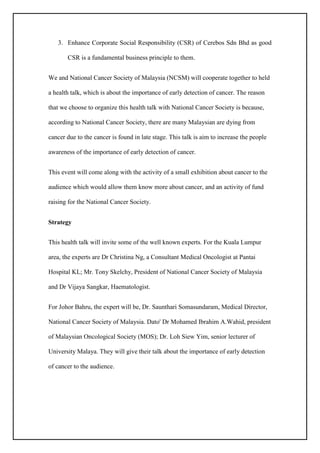 3. Enhance Corporate Social Responsibility (CSR) of Cerebos Sdn Bhd as good
CSR is a fundamental business principle to them.
We and National Cancer Society of Malaysia (NCSM) will cooperate together to held
a health talk, which is about the importance of early detection of cancer. The reason
that we choose to organize this health talk with National Cancer Society is because,
according to National Cancer Society, there are many Malaysian are dying from
cancer due to the cancer is found in late stage. This talk is aim to increase the people
awareness of the importance of early detection of cancer.
This event will come along with the activity of a small exhibition about cancer to the
audience which would allow them know more about cancer, and an activity of fund
raising for the National Cancer Society.
Strategy
This health talk will invite some of the well known experts. For the Kuala Lumpur
area, the experts are Dr Christina Ng, a Consultant Medical Oncologist at Pantai
Hospital KL; Mr. Tony Skelchy, President of National Cancer Society of Malaysia
and Dr Vijaya Sangkar, Haematologist.
For Johor Bahru, the expert will be, Dr. Saunthari Somasundaram, Medical Director,
National Cancer Society of Malaysia. Dato' Dr Mohamed Ibrahim A.Wahid, president
of Malaysian Oncological Society (MOS); Dr. Loh Siew Yim, senior lecturer of
University Malaya. They will give their talk about the importance of early detection
of cancer to the audience.
 