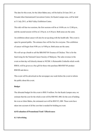 The date for this event, for the Johor Bahru area, will be held at 26 June 2011, at
Persada Johor International Convention Centre; for Kuala Lumpur area, will be held
at 31 July 2011, at Mid Valley Exhibition Centre.
This talk will has two sessions, the first sessions will be at 10:00 a.m. to 12:00 p.m.,
and the second session will be at 2:30 p.m. to 4:30 p.m. Both areas are the same.
An exhibition about cancer will also be set up along with the health talk. This event is
open for general public. The entrance fees will be free for everyone. This exhibition
of cancer will begin from 9:00 a.m. to 9:00 p.m. Both areas are the same.
We will set up a booth to sell the BRAND’S® Essence of Chicken. This is for the
fund rising for the National Cancer Society of Malaysia. The sales revenue in the
event on that day will directly donate to NCSM. A Retractable Umbrella which worth
RM10, will be given as a free gift for those who purchase BRAND’S® product
RM100 and above.
This event will be advertised on the newspaper one week before the event to inform
the public about this event.
Budget
The allocated budget for this event is RM1.9 million. For the Kuala Lumpur area, we
estimate that the cost for the whole event will be RM 985, 000; for the cost of holding
the even at Johor Bahru, the estimated cost will be RM 915, 000. These costs have
taken into account of all the cost that is needed for holding an event.
6.0 Evaluation of Promotional Tools’ Effectiveness
6.1 Advertising
 