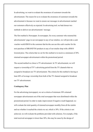 In advertising, we want to evaluate the awareness of customers towards the
advertisement. The reason for us to evaluate the awareness of customers towards the
advertisement is because we want to ensure our messages in advertisement reached
our customers effectively as expected. In advertising tool, we had chosen two
methods to deliver our advertisements’ message.
The first method is Newspaper. In newspaper, for every customer who returned the
advertisements’ page in our newspaper to any of our retailers, we will provide a cash
voucher worth RM10 to the customer that he/she can use this cash voucher for the
next purchase of BRAND’S® products in any of our retailer shop with a RM10
lowered price. The criteria that we set for this method is to receive a minimum of 30%
returned newspaper advertisement within the promotional period.
The second method we chose is TV advertisement. In TV advertisement, we will
request a viewership of TV’s advertising period from the TV channels that we
assigned to broadcast our TV advertisement. The criteria for this method is having at
least 48% of average viewership from both of the TV channel assigned to broadcast
our TV advertisement.
Contingency Plan
For the advertising (newspaper), we set a criteria of minimum 30% returned
newspaper advertisement out of the total newspaper that were distributed within the
promotional period. In order to make improvement if negative result happened, we
will evaluate the total quantity of returned newspaper monthly from all the retailer
and see whether it reached the criteria we set, which is 30%. If the criteria is not
achieved, we will evaluate the problems provided with solutions. For example, if the
total received newspaper is lower than 30%, this may be cause by the design of
 