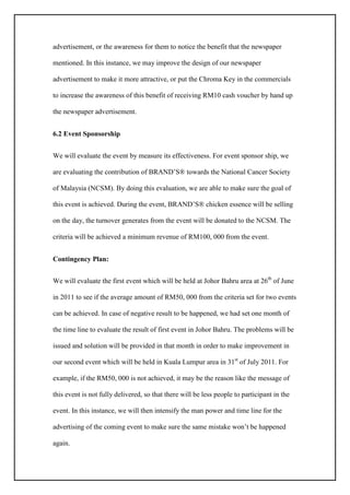 advertisement, or the awareness for them to notice the benefit that the newspaper
mentioned. In this instance, we may improve the design of our newspaper
advertisement to make it more attractive, or put the Chroma Key in the commercials
to increase the awareness of this benefit of receiving RM10 cash voucher by hand up
the newspaper advertisement.
6.2 Event Sponsorship
We will evaluate the event by measure its effectiveness. For event sponsor ship, we
are evaluating the contribution of BRAND’S® towards the National Cancer Society
of Malaysia (NCSM). By doing this evaluation, we are able to make sure the goal of
this event is achieved. During the event, BRAND’S® chicken essence will be selling
on the day, the turnover generates from the event will be donated to the NCSM. The
criteria will be achieved a minimum revenue of RM100, 000 from the event.
Contingency Plan:
We will evaluate the first event which will be held at Johor Bahru area at 26th
of June
in 2011 to see if the average amount of RM50, 000 from the criteria set for two events
can be achieved. In case of negative result to be happened, we had set one month of
the time line to evaluate the result of first event in Johor Bahru. The problems will be
issued and solution will be provided in that month in order to make improvement in
our second event which will be held in Kuala Lumpur area in 31st
of July 2011. For
example, if the RM50, 000 is not achieved, it may be the reason like the message of
this event is not fully delivered, so that there will be less people to participant in the
event. In this instance, we will then intensify the man power and time line for the
advertising of the coming event to make sure the same mistake won’t be happened
again.
 