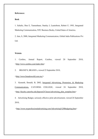 References:
Book
1. Schultz, Don E, Tannenbaun, Stanley I, Lauterborn, Robert F, 1993, Integrated
Marketing Communication, NTC Business Books, United States of America.
2. Jain, S, 2008, Integrated Marketing Communication, Global India Publications Pvt
Ltd.
Website
1. Cerebos, Annual Report, Cerebos, viewed 20 September 2010,
<http://www.cerebos.com/index.htm>
2. BRAND’S, BRAND’s, viewed 22 September 2010,
<http://www.brandsworld.com.my/>
3. Kenneth, Donald, B, 2002, Integrated Advertising, Promotion, & Marketing
Communications, CATAWBA COLLEGE, viewed 24 September 2010,
<http://faculty.catawba.edu/jbgreen2/Classes/advertising_plan_template.htm>
4. Advertising Budget, seriously effective print advertisement, viewed 26 September
2010,
<http://www.myprofessionaladvertising.com/Advertising%20Budgeting.htm>
 