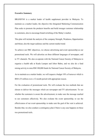 Executive Summary
BRAND’S® is a market leader of health supplement provider in Malaysia. To
maintain as a market leader, the objective this Integrated Marketing Communication
Plan seeks to promote the products benefits and build stronger customer relationship
to customers, also to encourage brand switching of the Malay’s market.
This plan will include the analysis of the company Strength, Weakness, Opportunities
and threat, also the target audience and the current market trend.
To achieve our IMC objectives, we choose advertising and event sponsorship as our
promotional tools. We will advertise on three different languages of newspaper, and
to TV channels. We also co-operate with the National Cancer Society of Malaysia to
organise a health talk at Kuala Lumpur and Johor Bahru, and we also do a fund
raising activity to raise RM 100,000 funds for National Cancer Society of Malaysia.
As to maintain as a market leader, we will request a budget 10% of turnover which is
RM 6.35 million over a 12 month period with appropriate reason.
For the evaluation of promotional tools. We will evaluate the two methods that are
chosen to deliver the messages which are newspaper and TV advertisement. To see
whether the customers is aware the advertisement, to make sure the message reached
to our customers effectively. We also evaluate the event sponsorship, to see the
effectiveness of our event sponsorship, to make sure the goal of the vent is achieved.
Besides that, we also conduct a contingency plan if there is any case happens on these
two promotional tools.
 