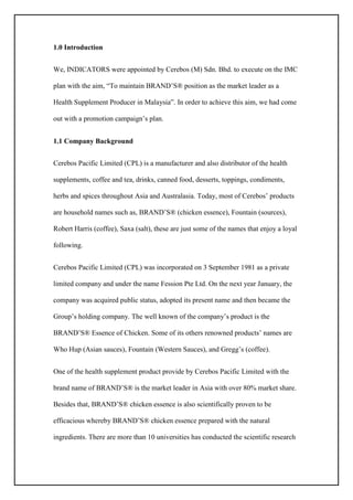 1.0 Introduction
We, INDICATORS were appointed by Cerebos (M) Sdn. Bhd. to execute on the IMC
plan with the aim, “To maintain BRAND’S® position as the market leader as a
Health Supplement Producer in Malaysia”. In order to achieve this aim, we had come
out with a promotion campaign’s plan.
1.1 Company Background
Cerebos Pacific Limited (CPL) is a manufacturer and also distributor of the health
supplements, coffee and tea, drinks, canned food, desserts, toppings, condiments,
herbs and spices throughout Asia and Australasia. Today, most of Cerebos’ products
are household names such as, BRAND’S® (chicken essence), Fountain (sources),
Robert Harris (coffee), Saxa (salt), these are just some of the names that enjoy a loyal
following.
Cerebos Pacific Limited (CPL) was incorporated on 3 September 1981 as a private
limited company and under the name Fession Pte Ltd. On the next year January, the
company was acquired public status, adopted its present name and then became the
Group’s holding company. The well known of the company’s product is the
BRAND’S® Essence of Chicken. Some of its others renowned products’ names are
Who Hup (Asian sauces), Fountain (Western Sauces), and Gregg’s (coffee).
One of the health supplement product provide by Cerebos Pacific Limited with the
brand name of BRAND’S® is the market leader in Asia with over 80% market share.
Besides that, BRAND’S® chicken essence is also scientifically proven to be
efficacious whereby BRAND’S® chicken essence prepared with the natural
ingredients. There are more than 10 universities has conducted the scientific research
 