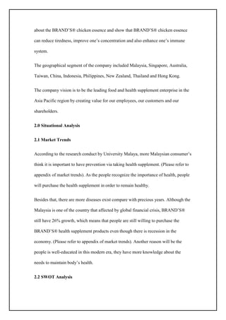 about the BRAND’S® chicken essence and show that BRAND’S® chicken essence
can reduce tiredness, improve one’s concentration and also enhance one’s immune
system.
The geographical segment of the company included Malaysia, Singapore, Australia,
Taiwan, China, Indonesia, Philippines, New Zealand, Thailand and Hong Kong.
The company vision is to be the leading food and health supplement enterprise in the
Asia Pacific region by creating value for our employees, our customers and our
shareholders.
2.0 Situational Analysis
2.1 Market Trends
According to the research conduct by University Malaya, more Malaysian consumer’s
think it is important to have prevention via taking health supplement. (Please refer to
appendix of market trends). As the people recognize the importance of health, people
will purchase the health supplement in order to remain healthy.
Besides that, there are more diseases exist compare with precious years. Although the
Malaysia is one of the country that affected by global financial crisis, BRAND’S®
still have 26% growth, which means that people are still willing to purchase the
BRAND’S® health supplement products even though there is recession in the
economy. (Please refer to appendix of market trends). Another reason will be the
people is well-educated in this modern era, they have more knowledge about the
needs to maintain body’s health.
2.2 SWOT Analysis
 
