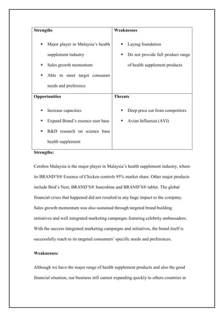 Strengths
 Major player in Malaysia’s health
supplement industry
 Sales growth momentum
 Able to meet target consumer
needs and preference
Weaknesses
 Laying foundation
 Do not provide full product range
of health supplement products
Opportunities
 Increase capacities
 Expand Brand’s essence user base
 R&D research on science base
health supplement
Threats
 Deep price cut from competitors
 Avian Influenza (AVI)
Strengths:
Cerebos Malaysia is the major player in Malaysia’s health supplement industry, where
its BRAND’S® Essence of Chicken controls 95% market share. Other major products
include Bird’s Nest, BRAND’S® Innershine and BRAND’S® tablet. The global
financial crises that happened did not resulted in any huge impact to the company.
Sales growth momentum was also sustained through targeted brand building
initiatives and well integrated marketing campaigns featuring celebrity ambassadors.
With the success integrated marketing campaigns and initiatives, the brand itself is
successfully reach to its targeted consumers’ specific needs and preferences.
Weaknesses:
Although we have the major range of health supplement products and also the good
financial situation, our business still cannot expanding quickly to others countries in
 