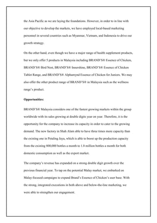 the Asia Pacific as we are laying the foundations. However, in order to in line with
our objective to develop the markets, we have employed local-based marketing
personnel in several countries such as Myanmar, Vietnam, and Indonesia to drive our
growth strategy.
On the other hand, even though we have a major range of health supplement products,
but we only offer 5 products in Malaysia including BRAND’S® Essence of Chicken,
BRAND’S® Bird Nest, BRAND’S® Innershine, BRAND’S® Essence of Chicken
Tablet Range, and BRAND’S® Alphamynd Essence of Chicken for Juniors. We may
also offer the other product range of BRAND’S® in Malaysia such as the wellness
range’s product.
Opportunities:
BRAND’S® Malaysia considers one of the fastest growing markets within the group
worldwide with its sales growing at double digits year on year. Therefore, it is the
opportunity for the company to increase its capacity in order to cater to the growing
demand. The new factory in Shah Alam able to have three times more capacity than
the existing one in Petaling Jaya, which is able to boost up the production capacity
from the existing 800,000 bottles a month to 1.8 million bottles a month for both
domestic consumption as well as the export market.
The company’s revenue has expanded on a strong double digit growth over the
previous financial year. To tap on the potential Malay market, we embarked on
Malay-focused campaigns to expand Brand’s Essence of Chicken’s user base. With
the strong, integrated executions in both above and below-the-line marketing, we
were able to strengthen our engagement.
 