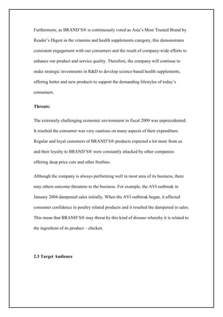 Furthermore, as BRAND’S® is continuously voted as Asia’s Most Trusted Brand by
Reader’s Digest in the vitamins and health supplements category, this demonstrates
consistent engagement with our consumers and the result of company-wide efforts to
enhance our product and service quality. Therefore, the company will continue to
make strategic investments in R&D to develop science based health supplements,
offering better and new products to support the demanding lifestyles of today’s
consumers.
Threats:
The extremely challenging economic environment in fiscal 2009 was unprecedented.
It resulted the consumer was very cautious on many aspects of their expenditure.
Regular and loyal customers of BRAND’S® products expected a lot more from us
and their loyalty to BRAND’S® were constantly attacked by other companies
offering deep price cuts and other freebies.
Although the company is always performing well in most area of its business, there
may others outcome threatens to the business. For example, the AVI outbreak in
January 2004 dampened sales initially. When the AVI outbreak began, it affected
consumer confidence in poultry related products and it resulted the dampened in sales.
This mean that BRAND’S® may threat by this kind of disease whereby it is related to
the ingredient of its product – chicken.
2.3 Target Audience
 