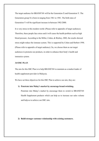 The target audience for BRAND’S® will be the Generation X and Generation Y. The
Generation group X is born in ranging from 1961 to 1981. The birth rates of
Generation Y will be significant increase in between 1982-2000.
It is very stress in this modern world. (Please refer to appendix of target audience).
Therefore, these people face stress and it will cause the health problem such as high
blood pressure. According to the Miller, Cohen, & Ritchey, 2002, the results showed
stress might reduce the immune system. This is supported by Cohen and Herbert 1998.
(Please refer to appendix of target audience). So, we choose them as our target
audiences to promote our products, in order to enhance their body’s health and
immunize system.
3.0 IMC PLAN
The aim for this IMC Plan is to help BRAND’S® to maintain as a market leader of
health supplement provider in Malaysia.
We have set three objectives for this IMC Plan to achieve our aim, they are:
1) Penetrate into Malay’s market by encourage brand switching.
Penetrate into Malay’s market by encourage them to switch to BRAND’S®
Health Supplement products which can help us to increase our sales volume
and help us to achieve our IMC aim.
2) Build stronger customer relationship with existing customers.
 