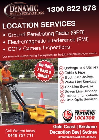 Our team will match the right equipment to the job and protect your assets.
LOCATION SERVICES
1300 822 878
Ground Penetrating Radar (GPR)
Electromagnetic Interference (EMI)
CCTV Camera Inspections
dynamicexcavations.com.au
Gold Coast | Brisbane
Deception Bay | SydneyCall Warren today
0418 757 711
Underground Utilities
Cable & Pipe
Electrical Services
Water Line Services
Gas Line Services
Sewer Line Services
Telecommunications
Fibre Optic Services
 