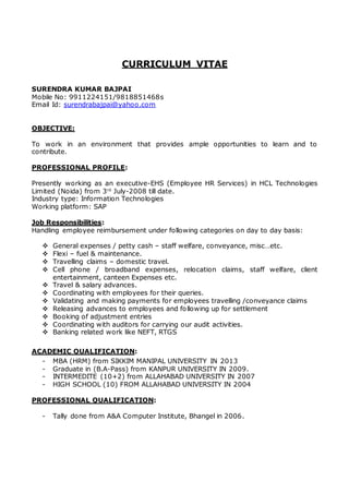 CURRICULUM VITAE
SURENDRA KUMAR BAJPAI
Mobile No: 9911224151/9818851468s
Email Id: surendrabajpai@yahoo.com
OBJECTIVE:
To work in an environment that provides ample opportunities to learn and to
contribute.
PROFESSIONAL PROFILE:
Presently working as an executive-EHS (Employee HR Services) in HCL Technologies
Limited (Noida) from 3rd
July-2008 till date.
Industry type: Information Technologies
Working platform: SAP
Job Responsibilities:
Handling employee reimbursement under following categories on day to day basis:
 General expenses / petty cash – staff welfare, conveyance, misc…etc.
 Flexi – fuel & maintenance.
 Travelling claims – domestic travel.
 Cell phone / broadband expenses, relocation claims, staff welfare, client
entertainment, canteen Expenses etc.
 Travel & salary advances.
 Coordinating with employees for their queries.
 Validating and making payments for employees travelling /conveyance claims
 Releasing advances to employees and following up for settlement
 Booking of adjustment entries
 Coordinating with auditors for carrying our audit activities.
 Banking related work like NEFT, RTGS
ACADEMIC QUALIFICATION:
- MBA (HRM) from SIKKIM MANIPAL UNIVERSITY IN 2013
- Graduate in (B.A-Pass) from KANPUR UNIVERSITY IN 2009.
- INTERMEDITE (10+2) from ALLAHABAD UNIVERSITY IN 2007
- HIGH SCHOOL (10) FROM ALLAHABAD UNIVERSITY IN 2004
PROFESSIONAL QUALIFICATION:
- Tally done from A&A Computer Institute, Bhangel in 2006.
 