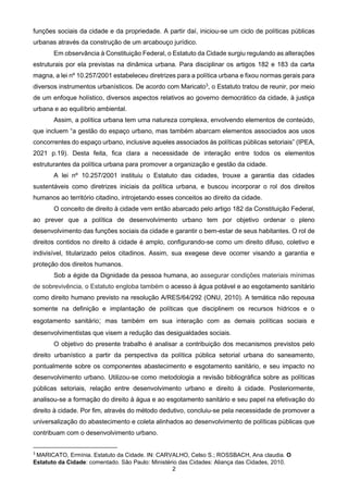 2
funções sociais da cidade e da propriedade. A partir daí, iniciou-se um ciclo de políticas públicas
urbanas através da construção de um arcabouço jurídico.
Em observância à Constituição Federal, o Estatuto da Cidade surgiu regulando as alterações
estruturais por ela previstas na dinâmica urbana. Para disciplinar os artigos 182 e 183 da carta
magna, a lei nº 10.257/2001 estabeleceu diretrizes para a política urbana e fixou normas gerais para
diversos instrumentos urbanísticos. De acordo com Maricato3
, o Estatuto tratou de reunir, por meio
de um enfoque holístico, diversos aspectos relativos ao governo democrático da cidade, à justiça
urbana e ao equilíbrio ambiental.
Assim, a política urbana tem uma natureza complexa, envolvendo elementos de conteúdo,
que incluem “a gestão do espaço urbano, mas também abarcam elementos associados aos usos
concorrentes do espaço urbano, inclusive aqueles associados às políticas públicas setoriais” (IPEA,
2021 p.19). Desta feita, fica clara a necessidade de interação entre todos os elementos
estruturantes da política urbana para promover a organização e gestão da cidade.
A lei nº 10.257/2001 instituiu o Estatuto das cidades, trouxe a garantia das cidades
sustentáveis como diretrizes iniciais da política urbana, e buscou incorporar o rol dos direitos
humanos ao território citadino, introjetando esses conceitos ao direito da cidade.
O conceito de direito à cidade vem então abarcado pelo artigo 182 da Constituição Federal,
ao prever que a política de desenvolvimento urbano tem por objetivo ordenar o pleno
desenvolvimento das funções sociais da cidade e garantir o bem-estar de seus habitantes. O rol de
direitos contidos no direito à cidade é amplo, configurando-se como um direito difuso, coletivo e
indivisível, titularizado pelos citadinos. Assim, sua exegese deve ocorrer visando a garantia e
proteção dos direitos humanos.
Sob a égide da Dignidade da pessoa humana, ao assegurar condições materiais mínimas
de sobrevivência, o Estatuto engloba também o acesso à água potável e ao esgotamento sanitário
como direito humano previsto na resolução A/RES/64/292 (ONU, 2010). A temática não repousa
somente na definição e implantação de políticas que disciplinem os recursos hídricos e o
esgotamento sanitário; mas também em sua interação com as demais políticas sociais e
desenvolvimentistas que visem a redução das desigualdades sociais.
O objetivo do presente trabalho é analisar a contribuição dos mecanismos previstos pelo
direito urbanístico a partir da perspectiva da política pública setorial urbana do saneamento,
pontualmente sobre os componentes abastecimento e esgotamento sanitário, e seu impacto no
desenvolvimento urbano. Utilizou-se como metodologia a revisão bibliográfica sobre as políticas
públicas setoriais, relação entre desenvolvimento urbano e direito à cidade. Posteriormente,
analisou-se a formação do direito à água e ao esgotamento sanitário e seu papel na efetivação do
direito à cidade. Por fim, através do método dedutivo, concluiu-se pela necessidade de promover a
universalização do abastecimento e coleta alinhados ao desenvolvimento de políticas públicas que
contribuam com o desenvolvimento urbano.
3
MARICATO, Ermínia. Estatuto da Cidade. IN: CARVALHO, Celso S.; ROSSBACH, Ana claudia. O
Estatuto da Cidade: comentado. São Paulo: Ministério das Cidades: Aliança das Cidades, 2010.
 
