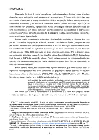 3
3. CONCLUSÃO
O conceito de direito à cidade cunhado por Lefebvre concebe o direito à cidade sob duas
dimensões: uma participativa e outra referente ao acesso a bens. Sob o aspecto distributivo, toda
a população urbana deve ter acesso e justa distribuição e apropriação de bens e serviços urbanos,
materiais ou imateriais v.g. infraestrutura, mobilidade, moradia, cultura, informação e produção do
conhecimento etc.4
Entretanto, o processo de rápida urbanização no Brasil, complementado por
uma industrialização com baixos salários,5
assinala crescentes desigualdades e segregações
socioterritoriais.6
Nesse contexto, a construção do espaço foi regida pela informalidade e ainda hoje
atinge grande parte da população.
Isso se reflete na desigualdade de acesso dos benefícios advindos da urbanização a uma
parcela considerável da população. No Brasil, de acordo com dados da PNAD7
(Pesquisa Nacional
por Amostra de Domicílios, 2015), aproximadamente 84,72% da população vive em áreas urbanas.
Em levantamento recente, o MapBioma8
constatou que as áreas urbanizadas no país dobraram
entre os anos de 1985 a 2020, sobretudo em áreas informais. Além disso, 45% de brasileiro ainda
não têm acesso à coleta de esgoto. A rede de coleta pública de esgotos atende 55,0% da população
total do país e 63,2% da população urbana. Pouco mais da metade da população brasileira é
atendida com rede coletora de esgotos, o que demonstra o quanto ainda falta de investimento no
setor de saneamento básico9
.
Nesse cenário urbano, fica caracterizada a injustiça ambiental, que ocorre quando se dá "a
imposição desproporcional dos riscos ambientais às populações menos dotadas de recursos
financeiros, políticos e informacionais” (ACSELRAD; MELLO; BEZERRA, 2009, p.9). Moretti e
Moretti mencionam, desde o ano de 2014, estudos indicando:
sobreposição das vulnerabilidades ambientais e sociais que reforçam o desigual
acesso à cidade, como a informação de que 75% do déficit em abastecimento de
água é composto por pessoas com renda domiciliar mensal de até 1⁄2 salário
mínimo por morador;ou ainda que a população com renda domiciliar mensal per
capita de até 1 salário mínimo concentra 79,5% do déficit de esgotamento sanitário
(43 milhões pessoas) (Moretti;Moretti,2014, p.69).
De acordo com Sarlet e Fensterseifer10
, o saneamento é o setor mais propício para o
combate da pobreza e da degradação do ambiente, uma vez que a efetividade dos serviços de
4
MORETTI, Julia Azevedo; MORETTI, Ricardo de Sousa. Saneamento como importante elemento do
Direito à Cidade: ponderações sobre a política municipal de saneamento em São Paulo. Revista Direito,
Estado e Sociedade no 45. Pontifícia Universidade Católica. Rio de Janeiro, jul/dez 2014.
5
MARICATO, Ermínia. Metrópole na Periferia do Capitalismo. São Paulo, Hucitec,1996.
6
Idem.
7
A Pesquisa Nacional por Amostra de Domicílios - PNAD, de periodicidade anual, foi encerrada em 2016,
com a divulgação das informações referentes a 2015.
8
O MapBiomas é uma rede colaborativa, formada por ONGs, que produz mapeamento anual da cobertura e
uso da terra desde 1985.
9
Sistema Nacional de Informações sobre Saneamento (SNIS).PANORAMA DO SANEAMENTO BÁSICO
DO SNIS 2021. Disponível em :<http://www.snis.gov.br/panorama-do-saneamento>.Acesso em 22 mai 22.
10
SARLET, Ingo Wolfgang; FENSTERSEIFER, Tiago. Direito Constitucional Ambiental:estudos sobre a
Constituição, os Direitos Fundamentais e a proteção do ambiente. São Paulo:Revista dos Tribunais,
2011.
 