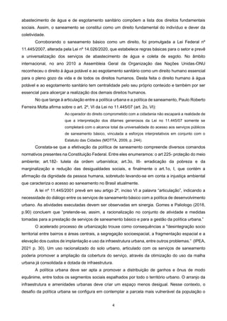 4
abastecimento de água e de esgotamento sanitário compõem a lista dos direitos fundamentais
sociais. Assim, o saneamento se constitui como um direito fundamental do indivíduo e dever da
coletividade.
Corroborando o saneamento básico como um direito, foi promulgada a Lei Federal nº
11.445/2007, alterada pela Lei nº 14.026/2020, que estabelece regras básicas para o setor e prevê
a universalização dos serviços de abastecimento de água e coleta de esgoto. No âmbito
internacional, no ano 2010 a Assembleia Geral da Organização das Nações Unidas-ONU
reconheceu o direito à água potável e ao esgotamento sanitário como um direito humano essencial
para o pleno gozo da vida e de todos os direitos humanos. Desta feita o direito humano à água
potável e ao esgotamento sanitário tem centralidade pelo seu próprio conteúdo e também por ser
essencial para alicerçar a realização dos demais direitos humanos.
No que tange à articulação entre a política urbana e a política de saneamento, Paulo Roberto
Ferreira Motta afirma sobre o art. 2º, VI da Lei no 11.445/07 (art. 2o, VI):
Ao operador do direito comprometido com a cidadania não escapará a realidade de
que a interpretação dos ditames generosos da Lei no 11.445/07 somente se
completará com o alcance total da universalidade do acesso aos serviços públicos
de saneamento básico, vinculada a esforços interpretativos em conjunto com o
Estatuto das Cidades (MOTTA, 2009, p. 244).
Constata-se que a efetivação da política de saneamento compreende diversos comandos
normativos presentes na Constituição Federal. Entre eles enumeramos: o art 225- proteção do meio
ambiente; art.182- tutela da ordem urbanística; art.3o, III- erradicação da pobreza e da
marginalização e redução das desigualdades sociais, e finalmente o art.1o, I, que contém a
afirmação da dignidade da pessoa humana, sobretudo levando-se em conta a injustiça ambiental
que caracteriza o acesso ao saneamento no Brasil atualmente.
A lei nº 11.445/2001 prevê em seu artigo 2º, inciso VI a palavra “articulação”, indicando a
necessidade do diálogo entre os serviços de saneamento básico com a política de desenvolvimento
urbano. As atividades executadas devem ser observadas em sinergia. Gomes e Paliologo (2018,
p.90) concluem que “pretende-se, assim, a racionalização no conjunto de atividade e medidas
tomadas para a prestação de serviços de saneamento básico e para a gestão da política urbana.”
O acelerado processo de urbanização trouxe como consequências a "desintegração socio
territorial entre bairros e áreas centrais, a segregação socioespacial, a fragmentação espacial e a
elevação dos custos de implantação e uso da infraestrutura urbana, entre outros problemas.” (IPEA,
2021 p. 30). Um uso racionalizado do solo urbano, articulado com os serviços de saneamento
poderia promover a ampliação da cobertura do serviço, através da otimização do uso da malha
urbana já consolidada e dotada de infraestrutura.
A política urbana deve ser apta a promover a distribuição de ganhos e ônus de modo
equânime, entre todos os segmentos sociais espalhados por todo o território urbano. O arranjo da
infraestrutura e amenidades urbanas deve criar um espaço menos desigual. Nesse contexto, o
desafio da política urbana se configura em contemplar a parcela mais vulnerável da população o
 
