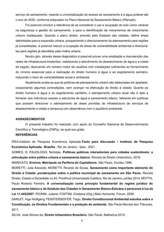 5
serviço de saneamento, visando a universalização do acesso ao saneamento e à água potável até
o ano de 2030, conforme estipulado no Plano Nacional de Saneamento Básico (Plansab).
Foi possível concluir a relevância de se considerar o uso e ocupação do solo como variável
na segurança e gestão do saneamento, e para a identificação de mecanismos de crescimento
urbano inadequado. Quando o plano diretor, previsto pelo Estatuto das cidades, define áreas
delimitadas para a expansão urbana, prospectando o direcionamento do adensamento para regiões
já consolidadas, é possível reduzir a ocupação de áreas de vulnerabilidade ambiental e direcioná-
las para regiões já atendidas pela malha urbana.
Noutro giro, através desse diagnóstico é possível prover uma ampliação e manutenção das
redes de infraestrutura existentes, viabilizando o atendimento do abastecimento de água e a coleta
de esgoto, abarcando um número maior de usuários com instalações suficientes ao fornecimento
do mínimo essencial para a realização do direito humano à água e ao esgotamento sanitário,
reduzindo o risco de vulnerabilidade social e ambiental.
Atualmente avalia-se que as políticas de planejamento urbano são elaboradas em apartado,
ocasionando algumas contradições, sem avançar na efetivação do direito à cidade. Quanto ao
direito humano à água e ao esgotamento sanitário, o planejamento urbano atual não é apto a
fornecer aos indivíduos acesso a estruturas de água e saneamento básico, falhando em políticas
que possam direcionar o adensamento de áreas providas de infraestrutura de serviços de
abastecimento e coleta e tampouco em observância com o equilíbrio ambiental.
AGRADECIMENTOS
O presente trabalho foi realizado com apoio do Conselho Nacional de Desenvolvimento
Científico e Tecnológico (CNPq), ao qual sou grata.
REFERÊNCIAS
IPEA.Instituto de Pesquisa Econômica Aplicada.Texto para discussão / Instituto de Pesquisa
Econômica Aplicada.- Brasília : Rio de Janeiro : Ipea , 2021.
GOMES, D; PALIOLOGO, Nicholas. Políticas públicas intersetoriais para cidades sustentáveis: a
articulação entre política urbana e saneamento básico. Revista de Direito Urbanístico, 2018.
MARICATO, Ermínia. Metrópole na Periferia do Capitalismo. São Paulo, Hucitec,1996.
MORETTI, Julia Azevedo; MORETTI, Ricardo de Sousa. Saneamento como importante elemento do
Direito à Cidade: ponderações sobre a política municipal de saneamento em São Paulo. Revista
Direito, Estado e Sociedade no 45. Pontifícia Universidade Católica. Rio de Janeiro, jul/dez 2014. MOTTA,
Paulo Roberto Ferreira. A universalização como princípio fundamental do regime jurídico do
saneamento básico e do Estatuto das Cidades in Saneamento Básico-Estudos e pareceres à luz da
Lei 11.445/2007. PICININ, Juliana; FORTINI, Cristiana (Org.).Belo Horizonte: Fórum, 2009.
SARLET, Ingo Wolfgang; FENSTERSEIFER, Tiago. Direito Constitucional Ambiental:estudos sobre a
Constituição, os Direitos Fundamentais e a proteção do ambiente. São Paulo:Revista dos Tribunais,
2011.
SILVA, José Afonso da. Direito Urbanístico Brasileiro. São Paulo: Malheiros.2010.
 