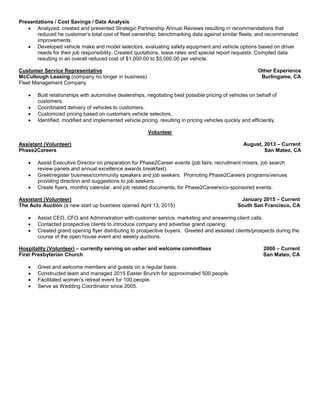 Customer Service
 Instructed customers on use of ARI’s proprietary fleet tracking and maintenance web-based system.
 Customized each customer’s web-based system to show maintenance, fuel, license and driver compliance data
for their entire fleet.
 Set up capabilities to report key performance indicators and alerts.
 Acted as customer’s advocate by communicating with other team members in Billing, Remarketing and Strategic
Consulting.
 Recommended enhanced efficiencies; increasing return on investments.
Presentations / Cost Savings / Data Analysis
 Analyzed, created and presented Strategic Partnership Annual Reviews resulting in recommendations that
reduced he customer’s total cost of fleet ownership, benchmarking data against similar fleets, and recommended
improvements.
 Developed vehicle make and model selectors, evaluating safety equipment and vehicle options based on driver
needs for their job responsibility. Created quotations, lease rates and special report requests. Compiled data
resulting in an overall reduced cost of $1,000.00 to $5,000.00 per vehicle.
Customer Service Representative Other Experience
McCullough Leasing (company no longer in business) Burlingame, CA
Fleet Management Company
 Built relationships with automotive dealerships, negotiating best possible pricing of vehicles on behalf of
customers.
 Coordinated delivery of vehicles to customers.
 Customized pricing based on customers vehicle selectors.
 Identified, modified and implemented vehicle pricing, resulting in pricing vehicles quickly and efficiently.
Volunteer
Assistant (Volunteer) August, 2013 – Current
Phase2Careers San Mateo, CA
 Assist Executive Director on preparation for Phase2Career events (job fairs, recruitment mixers, job search
review panels and annual excellence awards breakfast).
 Greet/register business/community speakers and job seekers. Promoting Phase2Careers programs/venues
providing direction and suggestions to job seekers.
 Create flyers, monthly calendar, and job related documents, for Phase2Careers/co-sponsored events.
Assistant (Volunteer) January 2015 – Current
The Auto Auction (a new start up business opened April 13, 2015) South San Francisco, CA
 Assist CEO, CFO and Administration with customer service, marketing and answering client calls.
 Contacted prospective clients to introduce company and advertise grand opening.
 Created grand opening flyer distributing to prospective buyers. Greeted and assisted clients/prospects during the
course of the open house event and weekly auctions.
Hospitality (Volunteer) – currently serving on usher and welcome committees 2000 – Current
First Presbyterian Church San Mateo, CA
 Greet and welcome members and guests on a regular basis.
 Constructed team and managed 2015 Easter Brunch for approximated 500 people.
 Facilitated women’s retreat event for 100 people.
 Serve as Wedding Coordinator since 2005.
 