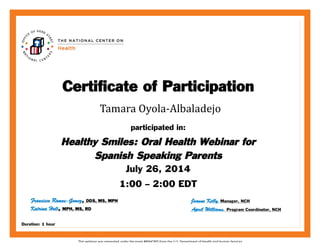 This	
  webinar	
  was	
  presented	
  under	
  the	
  grant	
  #90HC005	
  from	
  the	
  U.S.	
  Department	
  of	
  Health	
  and	
  Human	
  Services.	
  
Joanne	
  Kelly	
  	
   Manager,	
  NCH	
  
	
  
participated in:
Healthy Smiles: Oral Health Webinar for
Spanish Speaking Parents
July 26, 2014
1:00 – 2:00 EDT
Certificate of Participation
The	
  TITLE	
  Webinar	
  was	
  presented	
  under	
  grant	
  #90HC005	
  from	
  the	
  U.S.	
  Department	
  of	
  Health	
  and	
  Human	
  Services	
  
Joanne Kelly, Manager, NCH
	
  Tamara	
  Oyola-­‐Albaladejo	
  
April Williams, Program Coordinator, NCHKatrina Holt, MPH, MS, RD
Francisco Ramos-Gomez, DDS, MS, MPH
Duration: 1 hour
 