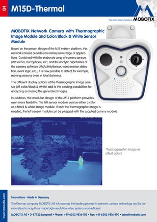 Q24EN
M15D-Thermal
Innovations - Made in Germany
The German company MOBOTIX AG is known as the leading pioneer in network camera technology and its de-
centralized concept has made high-resolution video systems cost-efficient.
MOBOTIX AG • D-67722 Langmeil • Phone: +49 6302 9816-103 • Fax: +49 6302 9816-190 • sales@mobotix.com
www.mobotix.com
Security-Vision-Systems
MOBOTIX Network Camera with Thermographic
Image Module and Color/Black & White Sensor
Module
Based on the proven design of the M15 system platform, this
network camera provides an entirely new range of applica-
tions. Combined with the elaborate array of camera sensors
(PIR sensor, microphone, etc.) and the analytic capabilities of
the camera software (MxActivitySensor, video motion detec-
tion, event logic, etc.), it is now possible to detect, for example,
moving persons even in total darkness.
The different display options of the thermographic image sen-
sor (off-color/black & white) add to the existing possibilities for
analyzing and using the generated images.
In addition, the modular design of the M15 platform provides
even more flexibility: The left sensor module can be either a color
or a black & white image module. If only the thermographic image is
needed, the left sensor module can be plugged with the supplied dummy module.
Thermographic image in
offset colors
 