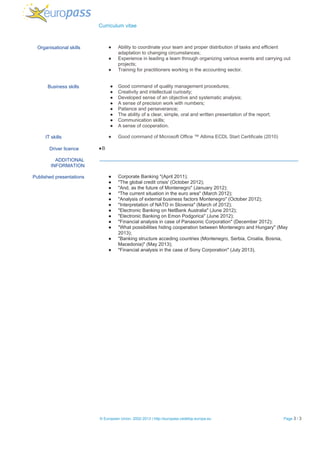   Curriculum vitae 
           Organisational skills   ● Ability to coordinate your team and proper distribution of tasks and efficient 
adaptation to changing circumstances; 
● Experience in leading a team through organizing various events and carrying out 
projects; 
● Training for practitioners working in the accounting sector. 
 
 
          Business skills  ● Good command of quality management procedures; 
● Creativity and intellectual curiosity; 
● Developed sense of an objective and systematic analysis; 
● A sense of precision work with numbers; 
● Patience and perseverance; 
● The ability of a clear, simple, oral and written presentation of the report; 
● Communication skills; 
● A sense of cooperation. 
 
                 IT skills  ● Good command of Microsoft Office ™ Altima ECDL Start Certificate (2010)  
 
                    Driver licence   ●B 
 
ADDITIONAL 
INFORMATION  
 
Published presentations  ● Corporate Banking "(April 2011); 
● "The global credit crisis' (October 2012); 
● "And, as the future of Montenegro" (January 2012); 
● "The current situation in the euro area" (March 2012); 
● "Analysis of external business factors Montenegro" (October 2012); 
● "Interpretation of NATO in Slovenia" (March of 2012); 
● "Electronic Banking on NetBank Australia" (June 2012); 
● "Electronic Banking on Emon Podgorica" (June 2012); 
● "Financial analysis in case of Panasonic Corporation" (December 2012); 
● "What possibilities hiding cooperation between Montenegro and Hungary" (May 
2013); 
● "Banking structure acceding countries (Montenegro, Serbia, Croatia, Bosnia, 
Macedonia)" (May 2013); 
● "Financial analysis in the case of Sony Corporation" (July 2013). 
  
 
 
   
 
 ​© European Union, 2002­2013 | http://europass.cedefop.europa.eu  Page​ 3​ / 3  
 