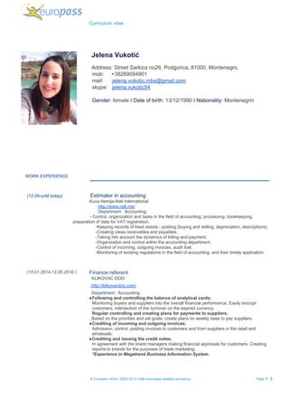   Curriculum vitae 
 
 
 
  ​Jelena Vukotić 
  
  ​Address: Street Sarkica no26, Podgorica, 81000, Montenegro. 
  mob:     +38269094901 
  mail:      ​jelena.vukotic.mbs@gmail.com 
  skype:   ​jelena.vukotic54 
   
  Gender: ​female​ I ​Date of birth:​ 13/12/1990 I ​Nationality​: Montenegrin 
 
 
 
    WORK EXPERIENCE 
 
 
    ​  (12.05­until today) Estimator in accounting 
                                                                ​Kuca Hemije­Nall International 
                                                                ​http://www.nall.me/ 
                                                                ​Department​ : Accounting   
              ­ Control, organization and tasks in the field of accounting: processing, bookkeeping, 
preparation of data for VAT registration, 
                                                              ­Keeping records of fixed assets ­ posting (buying and selling, depreciation, descriptions) 
                                                              ­Creating views receivables and payables; 
                                                              ­Taking into account the dynamics of billing and payment, 
                                                              ­Organization and control within the accounting department, 
                                                              ­Control of incoming, outgoing invoices, audit trail, 
                                                              ­Monitoring of existing regulations in the field of accounting, and their timely application.  
 
 
 
 (15.01.2014­12.05.2016 ) 
 
 
 
 
 
 
 
 
 
 
 
 
 
   
 
 
 
   
   
   
Finance referent  
  KLIKOVAC DOO  
 ​ http://klikovacdoo.com/ 
  Department​ : Accounting 
●Following and controlling the balance of analytical cards; 
Monitoring buyers and suppliers into the overall financial performance. Easily encrypt 
customers, intersection of the turnover on the expired currency. 
Regular controlling and creating plans for payments to suppliers; 
  ​Based on the priorities and set goals, create plans on weekly base to pay suppliers. 
●Crediting of incoming and outgoing invoices; 
Admission, control, posting invoices to customers and from suppliers in the retail and 
wholesale. 
●Crediting and issuing the credit notes; 
In agreement with the brand managers making financial approvals for customers. Creating 
reports to brands for the purposes of trade marketing.   
*Experience in Megatrend Business Information System. 
 
 
 
 ​© European Union, 2002­2013 | http://europass.cedefop.europa.eu  Page​ 1​ / 3  
 
