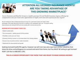 ATTENTION ALL LICENSED INSURANCE AGENTS!
ARE YOU TAKING ADVANTAGE OF
THIS GROWING MARKETPLACE?
Access Insurance and Benefits Group is a rapidly growing Life and Health Insurance Agency offering top
compensation and year round sales opportunities to highly motivated and experienced sales Agents!
We are looking for sales professionals that are hungry for a permanent career and ready to take
advantage of the huge opportunity that ACA is creating in the marketplace right now. Top agents selling
these products are making $3,500 and more weekly with minimal ramp up time.
WORKING WITH OUR AGENCY GIVES YOU:
• Highest quality leads
• Top commissions - weekly payouts for life products
• Flexibility to work your own hours
• Exclusive training in person or via screen-share from industry leaders
• Access to top insurance carriers / suite of products
• Opportunity for advancement and growth
Seeking licensed health/life agents, however we will train top sales reps from similar industries that
show the drive and willingness to succeed and work from home, but You MUST BE willing to get licensed
ASAP. Call Alan at 800-891-1341.
THIS IS A CAREER OPPORTUNITY FOR THOSE THAT ARE READY TO MAKE SERIOUS INCOME!
 