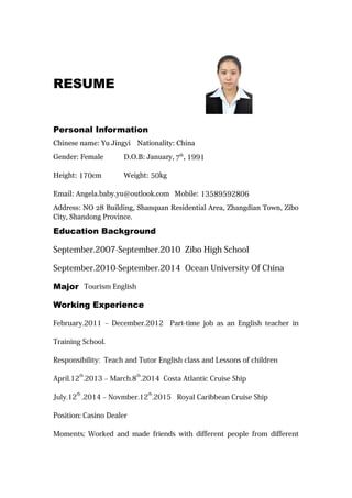 RESUME
Personal Information
Chinese name: Yu Jingyi Nationality: China
Gender: Female D.O.B: January, 7th
, 1991
Height: 170cm Weight: 50kg
Email: Angela.baby.yu@outlook.com Mobile: 13589592806
Address: NO 28 Building, Shanquan Residential Area, Zhangdian Town, Zibo
City, Shandong Province.
Education Background
September.2007-September.2010 Zibo High School
September.2010-September.2014 Ocean University Of China
Major Tourism English
Working Experience
February.2011 – December.2012 Part-time job as an English teacher in
Training School.
Responsibility: Teach and Tutor English class and Lessons of children
April.12
th
.2013 – March.8
th
.2014 Costa Atlantic Cruise Ship
July.12
th
.2014 – Novmber.12
th
.2015 Royal Caribbean Cruise Ship
Position: Casino Dealer
Moments; Worked and made friends with different people from different
 