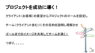 プロジェクトを成功に導く！
クライアント（お客様）の要望からプロジェクトのゴールを設定し
チーム（クライアント含む）にその目的を説明し理解させ
ゴールまでのイメージを共有してチームを導く！
つまり、、、、、
 