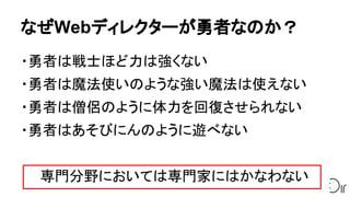 なぜWebディレクターが勇者なのか？
・勇者は戦士ほど力は強くない
・勇者は魔法使いのような強い魔法は使えない
・勇者は僧侶のように体力を回復させられない
・勇者はあそびにんのように遊べない
　　専門分野においては専門家にはかなわない
 