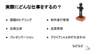 実際にどんな仕事をするの？
● 課題のヒアリング
● 企画立案
● プレゼンテーション
● 制作進行管理
● 品質管理
● クライアントとの打ち合わせ
　　　 などなど
 
