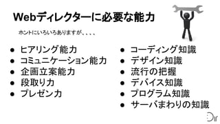 Webディレクターに必要な能力
● ヒアリング能力
● コミュニケーション能力
● 企画立案能力
● 段取り力
● プレゼン力
ホントにいろいろありますが、、、、
● コーディング知識
● デザイン知識
● 流行の把握
● デバイス知識
● プログラム知識
● サーバまわりの知識
 