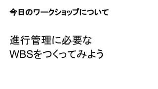 今日のワークショップについて
進行管理に必要な
WBSをつくってみよう
 