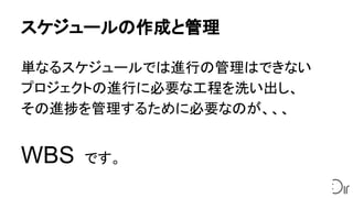 スケジュールの作成と管理
単なるスケジュールでは進行の管理はできない
プロジェクトの進行に必要な工程を洗い出し、
その進捗を管理するために必要なのが、、、
WBS　です。
 
