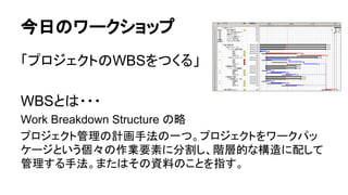 今日のワークショップ
「プロジェクトのWBSをつくる」
WBSとは・・・
Work Breakdown Structure の略
プロジェクト管理の計画手法の一つ。プロジェクトをワークパッ
ケージという個々の作業要素に分割し、階層的な構造に配して
管理する手法。またはその資料のことを指す。
 