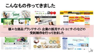 こんなもの作ってきました
様々な商品ブランドサイト 企業の採用サイト ECサイトなどの
受託制作を行ってきました
 