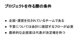 プロジェクトを作る際の条件
● 企画・運営を任されているチームである
● 予算については会計に確認するフローが必要
● 最終的な企画案は代表が決定権を持つ
 