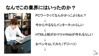 なんでこの業界にはいったのか？
PCワークってなんかかっこよくねぇ？
　　　　↓
今からやるならインターネットらしい
　　　　↓
HTMLと絵がかけりゃWebが作れるらしい
　　　　↓
おベンキョしてみた（デジハリ）
　　　　↓
 