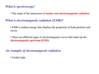 What is spectroscopy?
• The study of the interaction of matter and electromagnetic radiation
What is electromagnetic radiation (EMR)?
• EMR is radiant energy that displays the properties of both particles and
waves
• There are different types of electromagnetic waves that make up the
electromagnetic spectrum (EMS)
An example of electromagnetic radiation
• Visible light
 