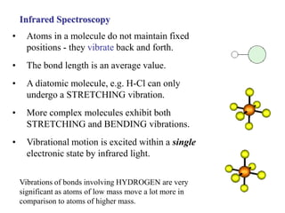 Infrared Spectroscopy
• Atoms in a molecule do not maintain fixed
positions - they vibrate back and forth.
• The bond length is an average value.
• A diatomic molecule, e.g. H-Cl can only
undergo a STRETCHING vibration.
• More complex molecules exhibit both
STRETCHING and BENDING vibrations.
• Vibrational motion is excited within a single
electronic state by infrared light.
Vibrations of bonds involving HYDROGEN are very
significant as atoms of low mass move a lot more in
comparison to atoms of higher mass.
 