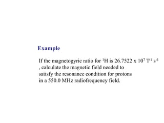 Example
If the magnetogyric ratio for 1H is 26.7522 x 107 T-1 s-1
, calculate the magnetic field needed to
satisfy the resonance condition for protons
in a 550.0 MHz radiofrequency field.
 