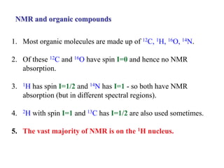 NMR and organic compounds
1. Most organic molecules are made up of 12C, 1H, 16O, 14N.
2. Of these 12C and 16O have spin I=0 and hence no NMR
absorption.
3. 1H has spin I=1/2 and 14N has I=1 - so both have NMR
absorption (but in different spectral regions).
4. 2H with spin I=1 and 13C has I=1/2 are also used sometimes.
5. The vast majority of NMR is on the 1H nucleus.
 