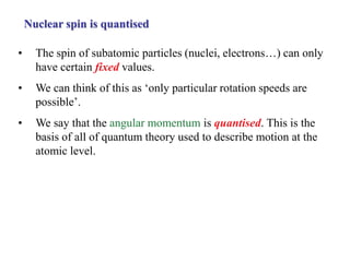 Nuclear spin is quantised
• The spin of subatomic particles (nuclei, electrons…) can only
have certain fixed values.
• We can think of this as ‘only particular rotation speeds are
possible’.
• We say that the angular momentum is quantised. This is the
basis of all of quantum theory used to describe motion at the
atomic level.
 