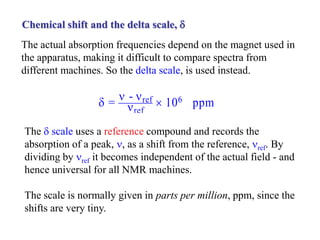 Chemical shift and the delta scale, d
The actual absorption frequencies depend on the magnet used in
the apparatus, making it difficult to compare spectra from
different machines. So the delta scale, is used instead.
The d scale uses a reference compound and records the
absorption of a peak, n, as a shift from the reference, nref. By
dividing by nref it becomes independent of the actual field - and
hence universal for all NMR machines.
The scale is normally given in parts per million, ppm, since the
shifts are very tiny.
d = n - nref
nref
 106 ppm
 