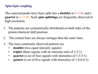 Spin-Spin coupling
1. The patterns are symmetrically distributed on both sides of the
proton chemical shift position.
2. The central lines are always stronger than the outer lines.
3. The most commonly observed patterns are
• doublet (two equal intensity signals)
• triplet (three signals with an intensity ratio of 1:2:1)
• quartet (a set of four signals with intensities of 1:3:3:1)
• quintet (a set of five signals with intensities of 1:4:6:4:1).
The expected peaks have been split into a doublet at d=2.06 and a
quartet at d=5.89. Such spin-splittings are frequently observed at
high resolution.
 