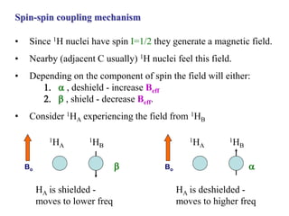 Spin-spin coupling mechanism
• Since 1H nuclei have spin I=1/2 they generate a magnetic field.
• Nearby (adjacent C usually) 1H nuclei feel this field.
• Depending on the component of spin the field will either:
1.  , deshield - increase Beff
2.  , shield - decrease Beff.
• Consider 1HA experiencing the field from 1HB
1HA
1HB
Bo
HA is deshielded -
moves to higher freq

1HA
1HB
Bo
HA is shielded -
moves to lower freq

 