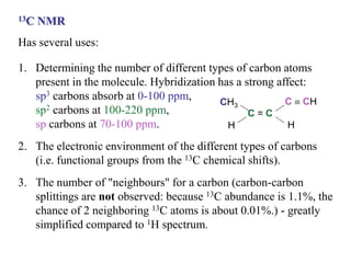13C NMR
Has several uses:
1. Determining the number of different types of carbon atoms
present in the molecule. Hybridization has a strong affect:
sp3 carbons absorb at 0-100 ppm,
sp2 carbons at 100-220 ppm,
sp carbons at 70-100 ppm.
2. The electronic environment of the different types of carbons
(i.e. functional groups from the 13C chemical shifts).
3. The number of "neighbours" for a carbon (carbon-carbon
splittings are not observed: because 13C abundance is 1.1%, the
chance of 2 neighboring 13C atoms is about 0.01%.) - greatly
simplified compared to 1H spectrum.
CH3
H
C = C
C  CH
H
 
